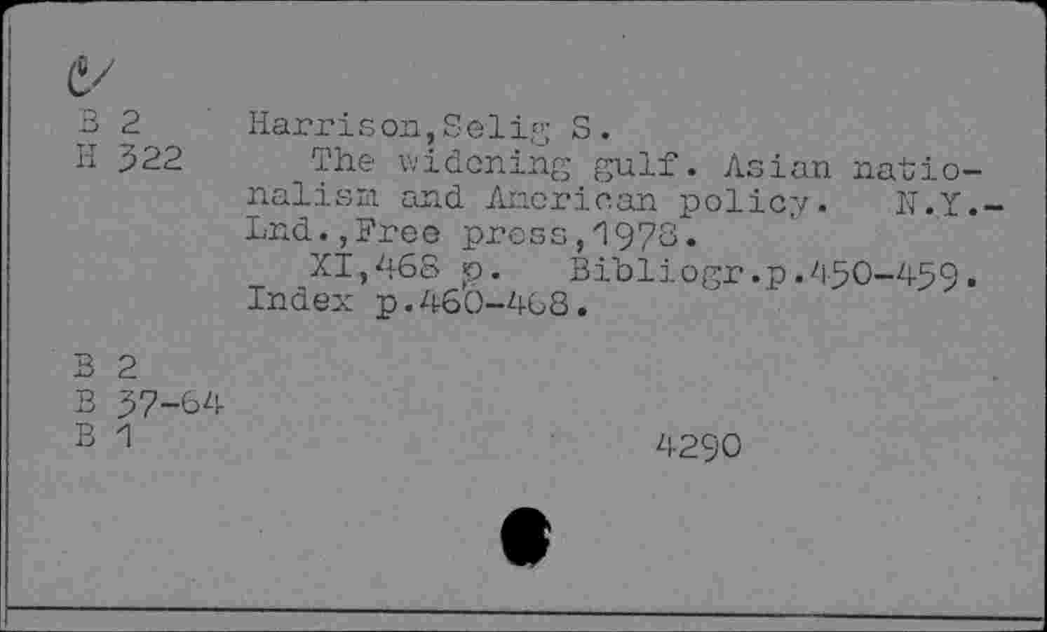 ﻿B 2 H 322	Harrison,S e1ig S. The widening gulf. Asian nationalism and American policy. N.Y.-Lnd.,Free press,'1978. XI,468 p. Bibliogr.p.450-459. Index p.460-468.
B 2 B 37-64 B 1	4290